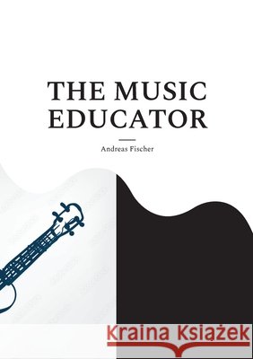 The Music Educator: A Scholarly Biography with a Surprising Twist Andreas Fischer 9783695735099