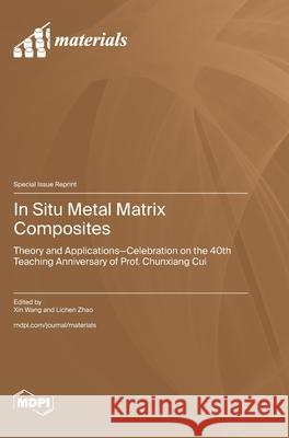 In Situ Metal Matrix Composites: Theory and Applications-Celebration on the 40th Teaching Anniversary of Prof. Chunxiang Cui Xin Wang Lichen Zhao 9783725851973 Mdpi AG