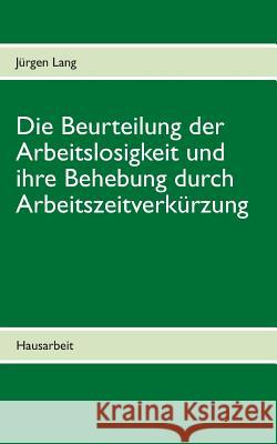 Die Beurteilung der Arbeitslosigkeit und ihre Behebung durch Arbeitszeitverkürzung: Hausarbeit Lang, Jürgen 9783732232857 Books on Demand