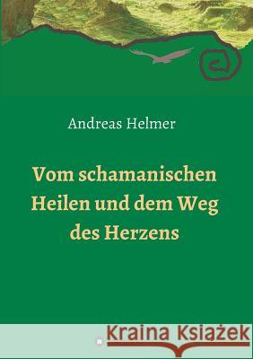 Vom schamanischen Heilen und dem Weg des Herzens Andreas Helmer 9783732350421