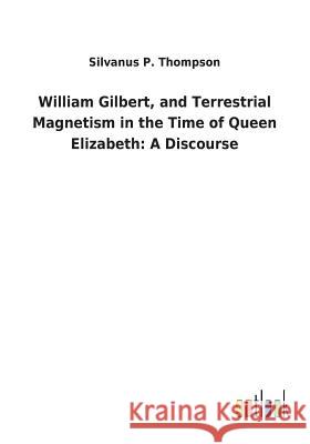 William Gilbert, and Terrestrial Magnetism in the Time of Queen Elizabeth: A Discourse Silvanus P Thompson 9783732629923