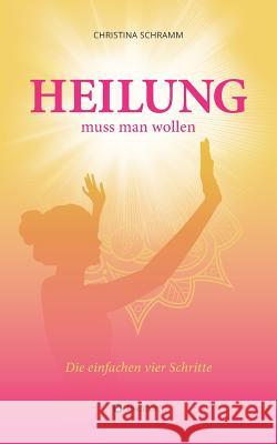 Heilung muss man wollen : Die einfachen vier Schritte Christina Schramm 9783734564734