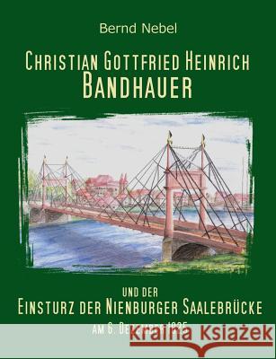 Christian Gottfried Heinrich Bandhauer und der Einsturz der Nienburger Saalebrücke Bernd Nebel 9783734712050 Books on Demand
