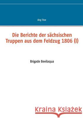 Die Berichte der sächsischen Truppen aus dem Feldzug 1806 (I): Brigade Bevilaqua Jörg Titze 9783734735424