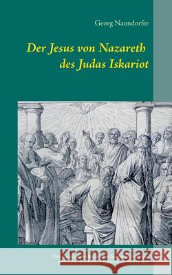 Der Jesus von Nazareth des Judas Iskariot: Eine Suche auf den historischen Spuren der Personen, welche den christlichen Glauben in die Welt setzten Naundorfer, Georg 9783734738166