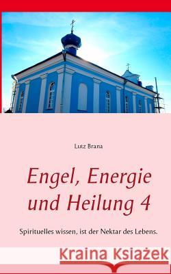 Engel, Energie und Heilung 4: Spirituelles wissen, ist der Nektar des Lebens. Lutz Brana 9783734750274