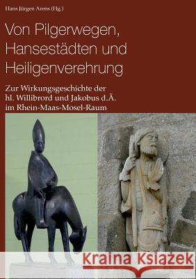 Von Pilgerwegen, Hansestädten und Heiligenverehrung: Zur Wirkungsgeschichte der hl. Willibrord und Jakobus d.Ä. im Rhein-Maas-Mosel-Raum Arens, Hans Jürgen 9783734764547