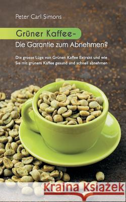 Grüner Kaffee - Die Garantie zum Abnehmen?: Die grosse Lüge vom grünen Kaffee-Extrakt und wie Sie mit grünem Kaffee gesund und schnell abnehmen. Simons, Peter Carl 9783734776212