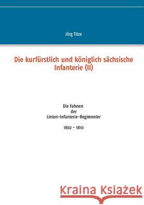 Die kurfürstlich und königlich sächsische Infanterie (II): Die Fahnen der Linien-Infanterie-Regimenter 1802 - 1810 Titze, Jörg 9783734787638