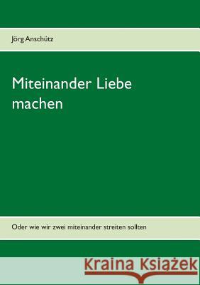 Miteinander Liebe machen: Oder wie wir zwei miteinander streiten sollten Anschütz, Jörg 9783735721341