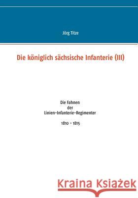 Die königlich sächsische Infanterie (III): Die Fahnen der Linien-Infanterie-Regimenter 1810 - 1815 Jörg Titze 9783735774743 Books on Demand