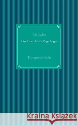 Das Leben ist ein Regenbogen: Kurzgeschichten Boden, Iris 9783735776105