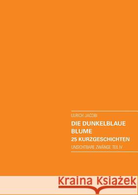 Die dunkelblaue Blume. 25 Kurzgeschichten: Unsichtbare Zwänge Teil IV Jacobi, Ulrich 9783735798527