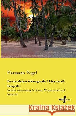 Die chemischen Wirkungen des Lichts und die Fotografie: In ihrer Anwendung in Kunst, Wissenschaft und Industrie Hermann Vogel, M.D. 9783737201728 Vero Verlag