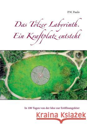 Das T?lzer Labyrinth. Ein Kraftplatz entsteht: In 100 Tagen von der Idee zur Er?ffnungsfeier M. Paulo 9783738640304