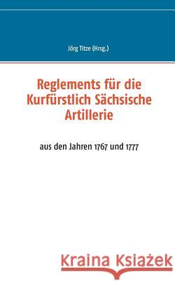 Reglements für die Kurfürstlich Sächsische Artillerie: aus den Jahren 1767 und 1777 Titze, Jörg 9783738646559