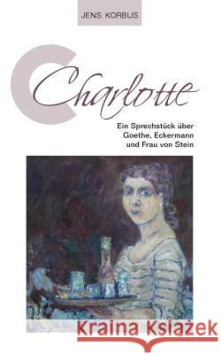 Charlotte: Ein Sprechstück über Goethe, Eckermann und Frau von Stein Jens Korbus 9783738649390