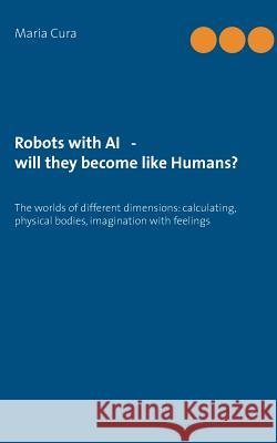 Robots with AI - will they become like Humans?: Three worlds of different dimensions: calculat-ing, physical bodies, imagination with feelings Cura, Maria 9783738657098 Books on Demand