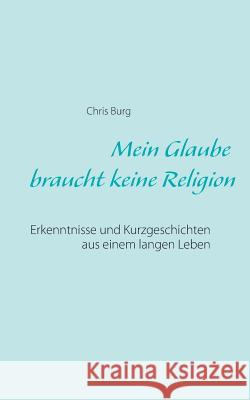 Mein Glaube braucht keine Religion: Erkenntnisse und Kurzgeschichten aus einem langen Leben Chris Burg 9783739209692