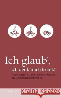 Ich glaub' ich denk' mich krank!: Wenn negative Gefühle und Gedanken die Gesundheit ausbrennen. Arne Völkel 9783740709839