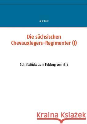 Die sächsischen Chevauxlegers-Regimenter (I): Schriftstücke zum Feldzug von 1812 Titze, Jörg 9783741240713