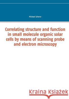 Correlating structure and function in small molecule organic solar cells by means of scanning probe and electron microscopy Michael Scherer 9783741251528 Books on Demand