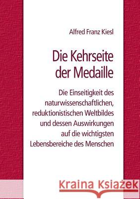 Die Kehrseite der Medaille: Die Einseitigkeit des naturwissenschaftlichen, reduktionistischen Weltbildes und dessen Auswirkungen auf die wichtigst Kiesl, Alfred Franz 9783741260261