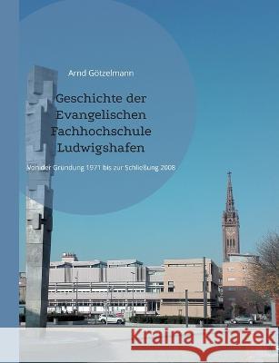 Geschichte der Evangelischen Fachhochschule Ludwigshafen: Von der Gr?ndung 1971 bis zur Schlie?ung 2008. Mit einem chronologischen ?berblick von 1946 Arnd G?tzelmann 9783741290114