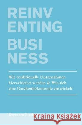 Reinventing Business : Wie traditionelle Unternehmen hierarchiefrei werden & Wie eine Geschenkökonomie entsteht Fischer, Bertram 9783741843518