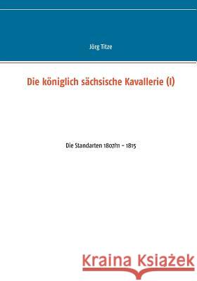 Die königlich sächsische Kavallerie (I): Die Standarten 1807/11 - 1815 Titze, Jörg 9783743118423