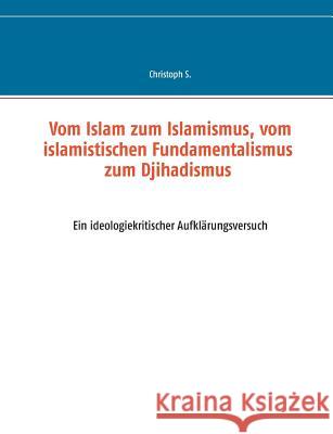 Vom Islam zum Islamismus, vom islamistischen Fundamentalismus zum Djihadismus: Ein ideologiekritischer Aufklärungsversuch S, Christoph 9783743153219
