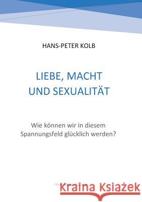 Liebe, Macht und Sexualität: Wie können wir in diesem Spannungsfeld glücklich werden? Hans-Peter Kolb 9783743191686 Books on Demand