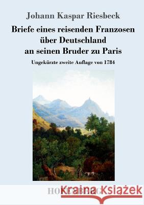 Briefe eines reisenden Franzosen über Deutschland an seinen Bruder zu Paris: Ungekürzte zweite Auflage von 1784 Johann Kaspar Riesbeck 9783743711648