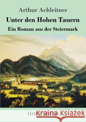 Unter den Hohen Tauern: Ein Roman aus der Steiermark Arthur Achleitner 9783743740105