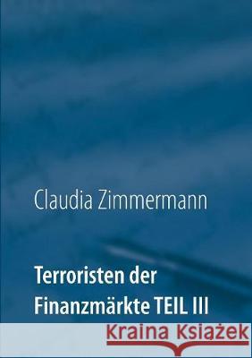 Terroristen der Finanzmärkte Teil III: Eine der am schnellsten wachsenden Internetindustrien: Online Broker - nicht alle sind korrekt Claudia Zimmermann 9783744829717