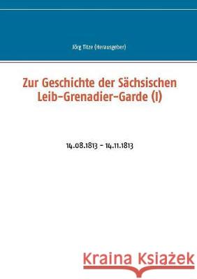 Zur Geschichte der Sächsischen Leib-Grenadier-Garde (I): 14.08.1813 - 14.11.1813 Titze, Jörg 9783744897556