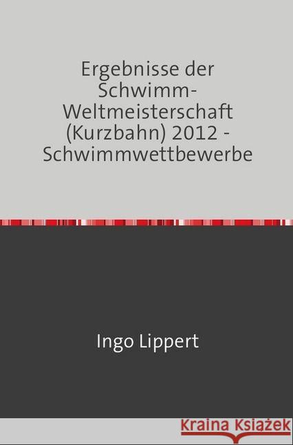 Ergebnisse der Schwimm-Weltmeisterschaft (Kurzbahn) 2012 - Schwimmwettbewerbe Lippert, Ingo 9783745016727