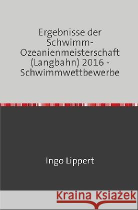 Ergebnisse der Schwimm-Ozeanienmeisterschaft (Langbahn) 2016 - Schwimmwettbewerbe Lippert, Ingo 9783745017939