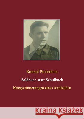 Soldbuch statt Schulbuch: Kriegserinnerungen eines Antihelden Konrad Probsthain 9783746000473