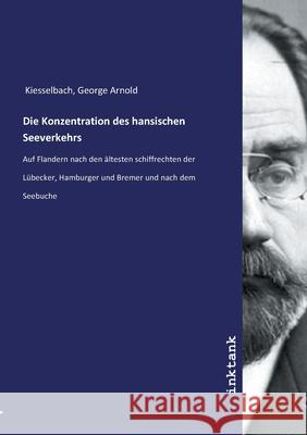 Die Konzentration des hansischen Seeverkehrs : Auf Flandern nach den altesten schiffrechten der Lübecker, Hamburger und Bremer und nach dem Seebuche Kiesselbach, George Arnold, 9783747784457