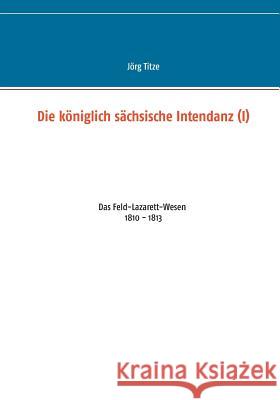 Die königlich sächsische Intendanz (I): Das Feld-Lazarett-Wesen 1810 - 1813 Titze, Jörg 9783748118640 Books on Demand