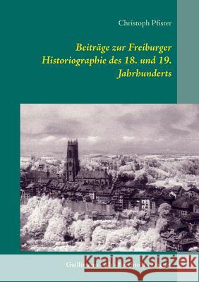 Beiträge zur Freiburger Historiographie des 18. und 19. Jahrhunderts: Guillimann - Alt - Berchtold - Daguet Christoph Pfister 9783748120292