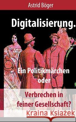 Digitalisierung.: Ein Politikmärchen oder Verbrechen in feiner Gesellschaft? Astrid Böger 9783748149934