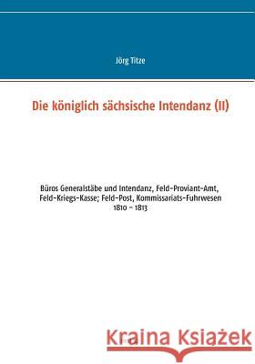 Die königlich sächsische Intendanz: Büros Generalstäbe und Intendant, Feld-Proviant-Amt, Feld-Kriegs-Kasse; Feld-Post, Kommissariats-Fuhrwesen Jörg Titze 9783748163718 Books on Demand