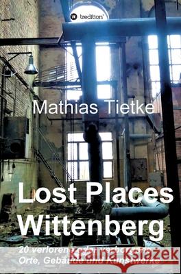 Lost Places - Wittenberg: 20 verlorene oder verborgene Orte, Gebäude und Kunstwerke Tietke, Mathias 9783749767731