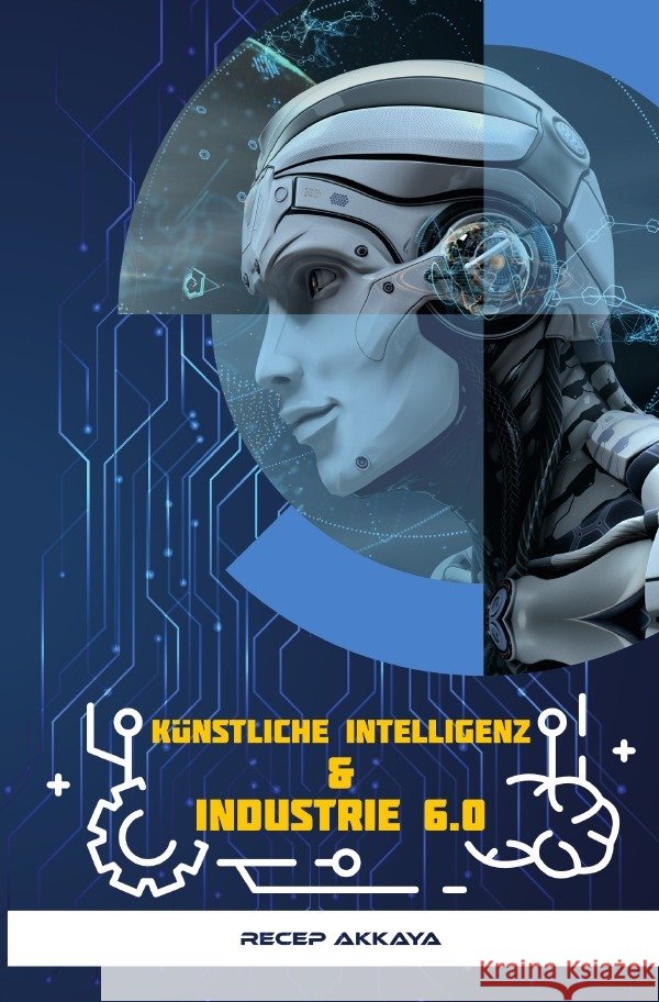 Künstliche Intelligenz & Industrie 6.0 : Künstliche Intelligenz und die Zukunft Akkaya, Recep 9783750266070