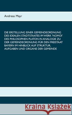 Die Erstellung einer Gemeindeordnung des idealen Stadtstaates im Werk 'Nomoi' des Philosophen Platon in Analogie zu der Gemeindeordnung für den Freist Mayr, Andreas 9783750432253