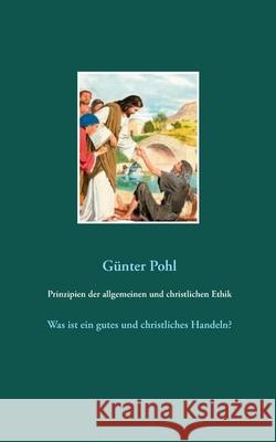 Prinzipien der allgemeinen und christlichen Ethik: Was ist ein gutes und christliches Handeln? Pohl, Günter 9783750482333