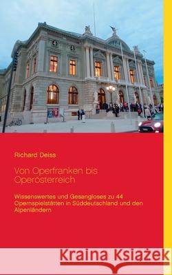 Von Operfranken bis Operösterreich: Wissenswertes und Gesangloses zu 44 Opernspielstätten in Süddeutschland und den Alpenländern Deiss, Richard 9783751902632