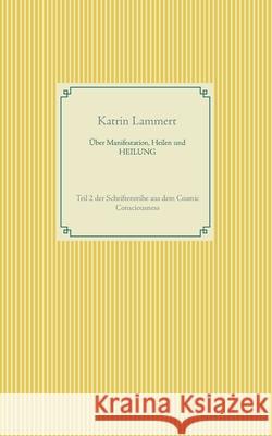 Über Manifestation, Heilen und HEILUNG: Teil 2 der Schriftenreihe aus dem Cosmic Consciousness Lammert, Katrin 9783751919579